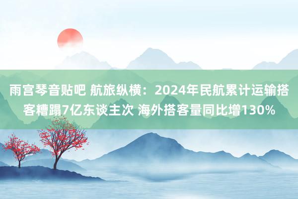 雨宫琴音贴吧 航旅纵横：2024年民航累计运输搭客糟蹋7亿东谈主次 海外搭客量同比增130%