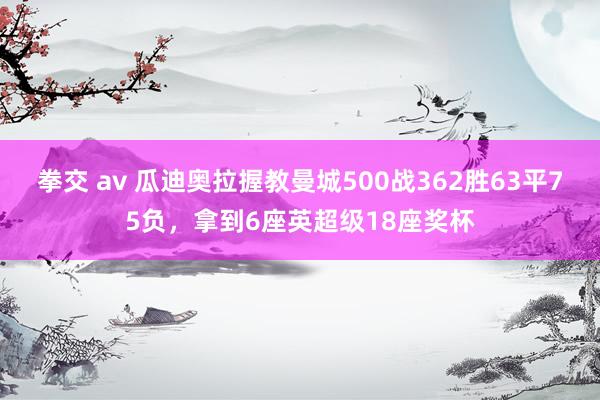 拳交 av 瓜迪奥拉握教曼城500战362胜63平75负，拿到6座英超级18座奖杯