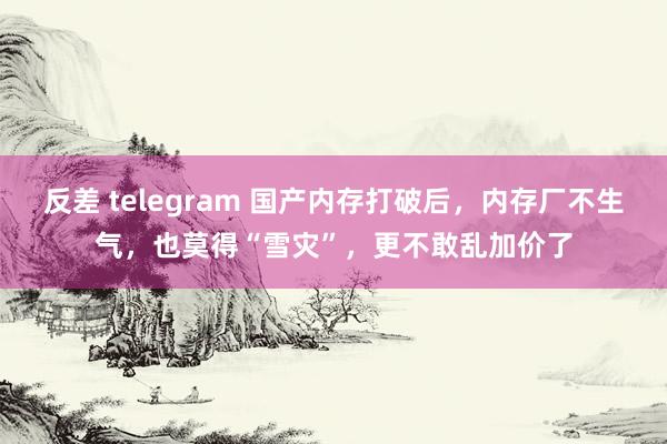 反差 telegram 国产内存打破后，内存厂不生气，也莫得“雪灾”，更不敢乱加价了