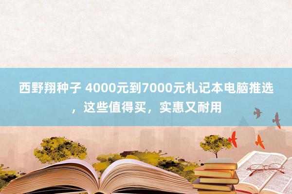 西野翔种子 4000元到7000元札记本电脑推选，这些值得买，实惠又耐用