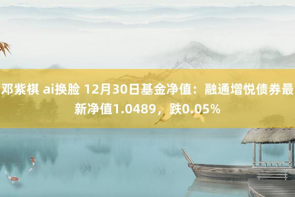 邓紫棋 ai换脸 12月30日基金净值：融通增悦债券最新净值1.0489，跌0.05%