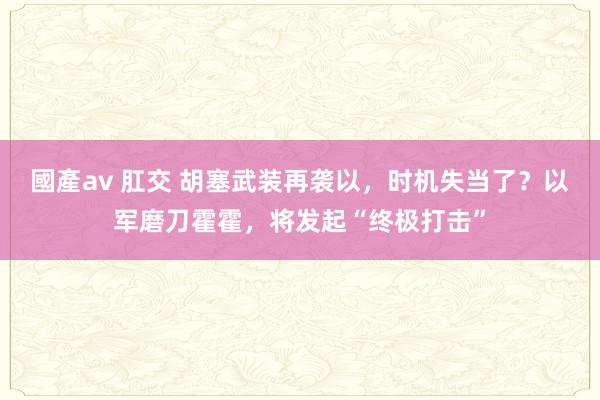 國產av 肛交 胡塞武装再袭以，时机失当了？以军磨刀霍霍，将发起“终极打击”