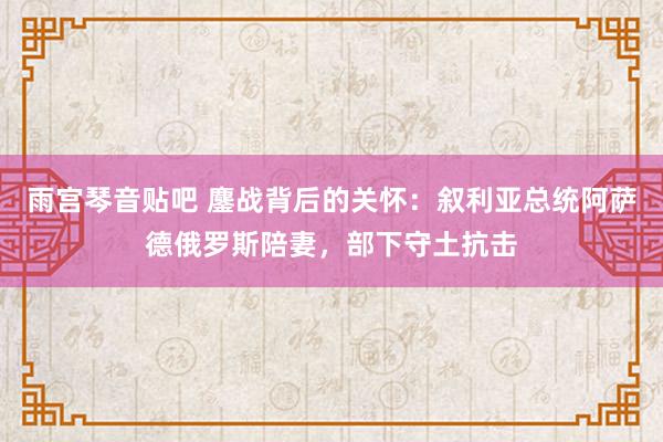 雨宫琴音贴吧 鏖战背后的关怀：叙利亚总统阿萨德俄罗斯陪妻，部下守土抗击