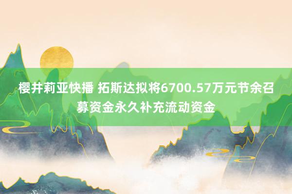 樱井莉亚快播 拓斯达拟将6700.57万元节余召募资金永久补充流动资金