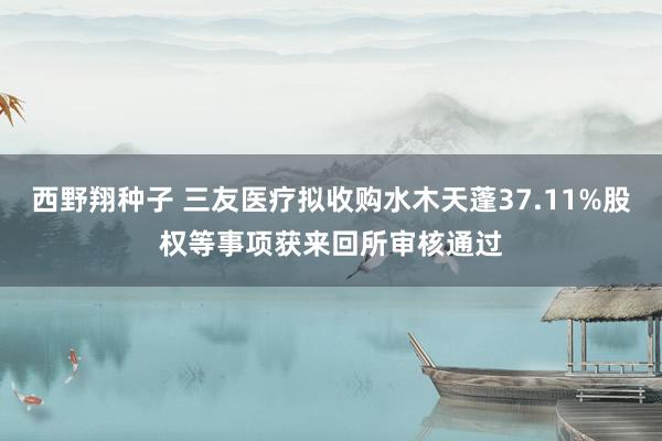 西野翔种子 三友医疗拟收购水木天蓬37.11%股权等事项获来回所审核通过