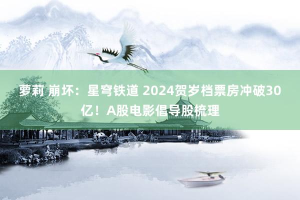 萝莉 崩坏：星穹铁道 2024贺岁档票房冲破30亿！A股电影倡导股梳理