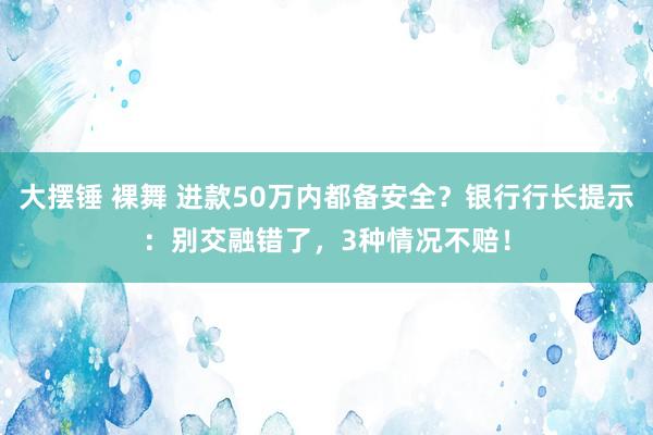 大摆锤 裸舞 进款50万内都备安全？银行行长提示：别交融错了，3种情况不赔！