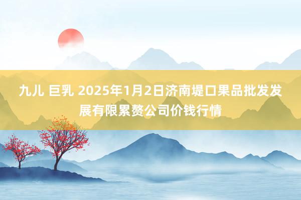 九儿 巨乳 2025年1月2日济南堤口果品批发发展有限累赘公司价钱行情