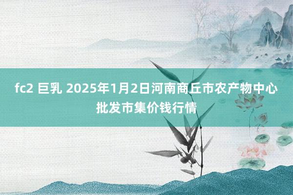 fc2 巨乳 2025年1月2日河南商丘市农产物中心批发市集价钱行情