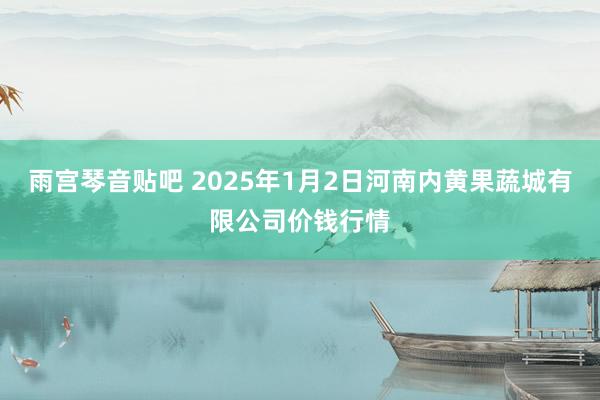 雨宫琴音贴吧 2025年1月2日河南内黄果蔬城有限公司价钱行情