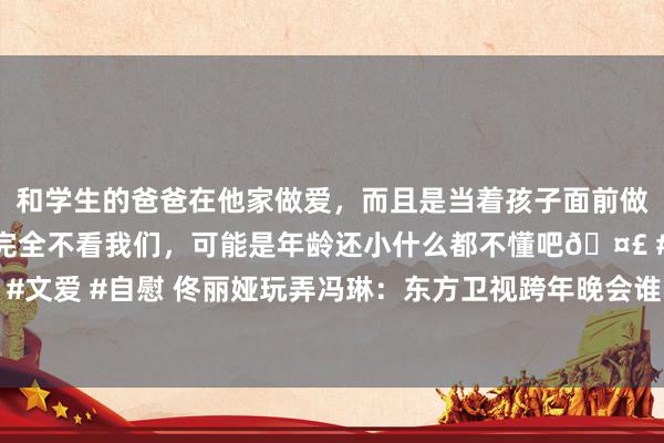 和学生的爸爸在他家做爱，而且是当着孩子面前做爱，太刺激了，孩子完全不看我们，可能是年龄还小什么都不懂吧🤣 #同城 #文爱 #自慰 佟丽娅玩弄冯琳：东方卫视跨年晚会谁出场费最高？冯琳报恩超搞笑