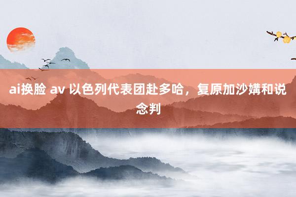 ai换脸 av 以色列代表团赴多哈，复原加沙媾和说念判