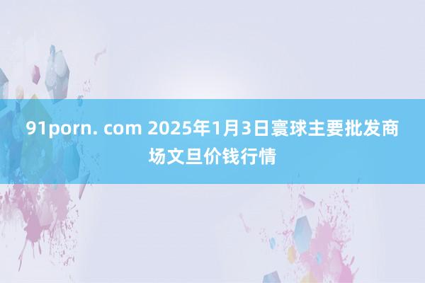 91porn. com 2025年1月3日寰球主要批发商场文旦价钱行情