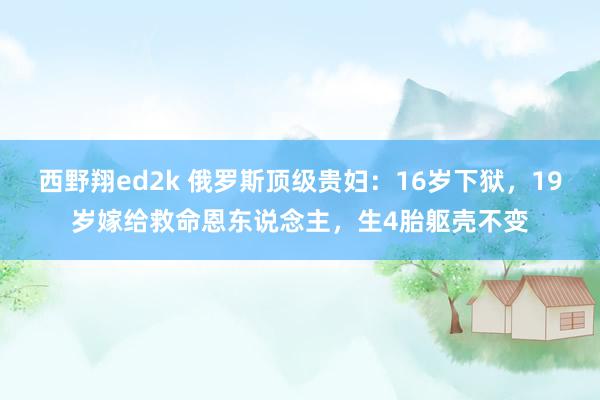 西野翔ed2k 俄罗斯顶级贵妇：16岁下狱，19岁嫁给救命恩东说念主，生4胎躯壳不变