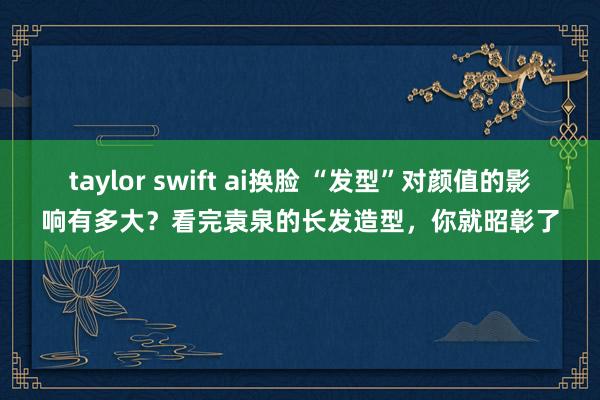 taylor swift ai换脸 “发型”对颜值的影响有多大？看完袁泉的长发造型，你就昭彰了