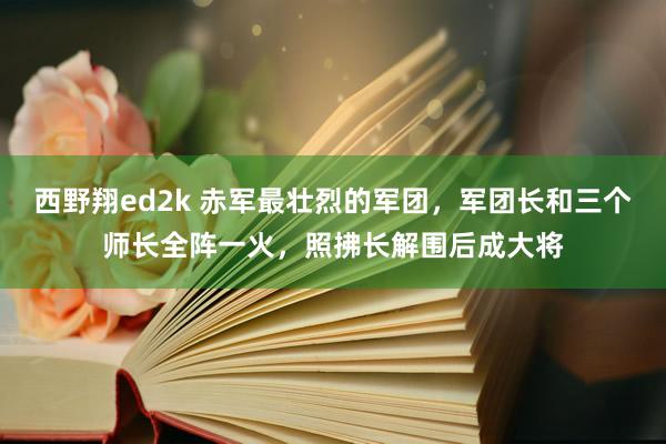 西野翔ed2k 赤军最壮烈的军团，军团长和三个师长全阵一火，照拂长解围后成大将