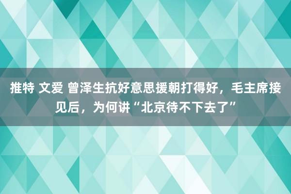 推特 文爱 曾泽生抗好意思援朝打得好，毛主席接见后，为何讲“北京待不下去了”