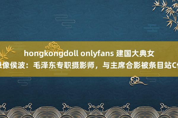 hongkongdoll onlyfans 建国大典女录像侯波：毛泽东专职摄影师，与主席合影被条目站C位