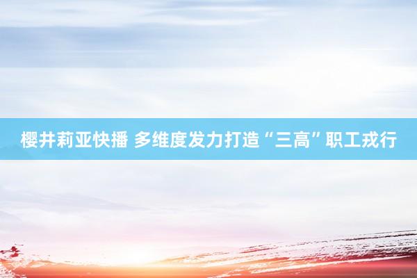 樱井莉亚快播 多维度发力打造“三高”职工戎行