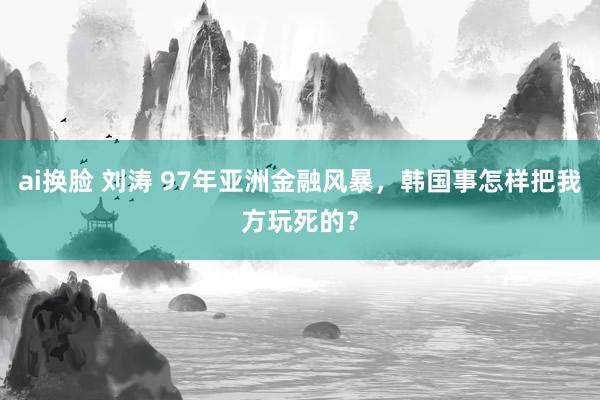 ai换脸 刘涛 97年亚洲金融风暴，韩国事怎样把我方玩死的？