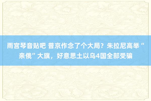 雨宫琴音贴吧 普京作念了个大局？朱拉尼高举“亲俄”大旗，好意思土以乌4国全部受骗