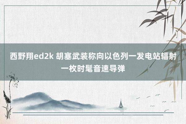 西野翔ed2k 胡塞武装称向以色列一发电站辐射一枚时髦音速导弹