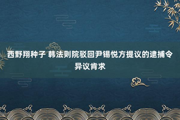 西野翔种子 韩法则院驳回尹锡悦方提议的逮捕令异议肯求