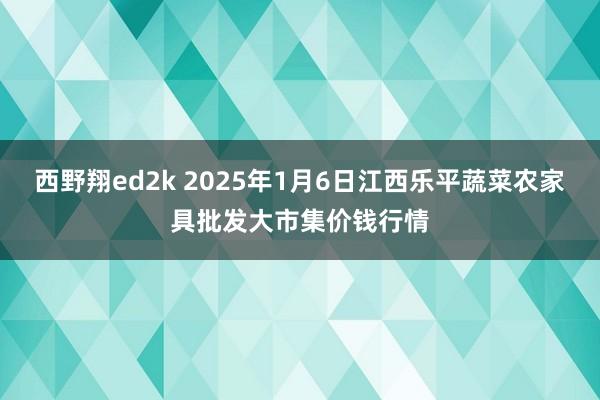 西野翔ed2k 2025年1月6日江西乐平蔬菜农家具批发大市集价钱行情