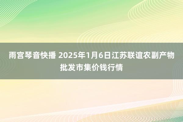 雨宫琴音快播 2025年1月6日江苏联谊农副产物批发市集价钱行情