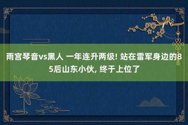 雨宫琴音vs黑人 一年连升两级! 站在雷军身边的85后山东小伙， 终于上位了