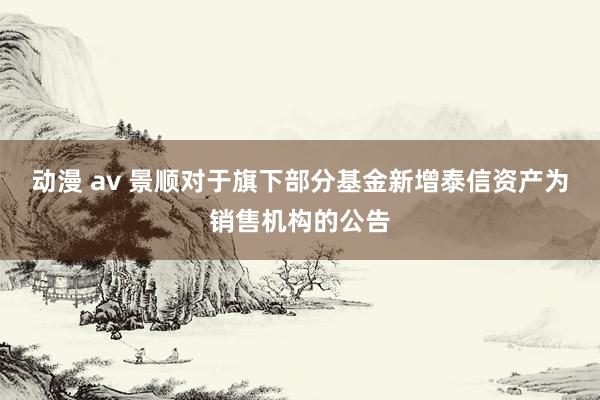 动漫 av 景顺对于旗下部分基金新增泰信资产为销售机构的公告