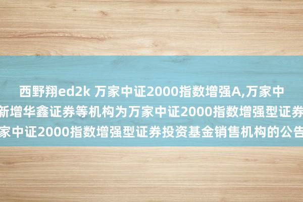 西野翔ed2k 万家中证2000指数增强A，万家中证2000指数增强C: 对于新增华鑫证券等机构为万家中证2000指数增强型证券投资基金销售机构的公告