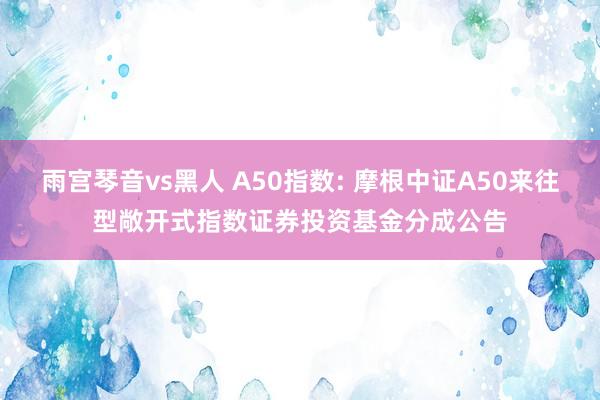 雨宫琴音vs黑人 A50指数: 摩根中证A50来往型敞开式指数证券投资基金分成公告