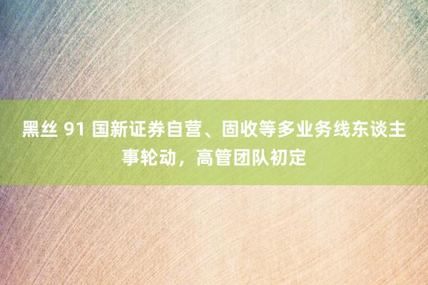 黑丝 91 国新证券自营、固收等多业务线东谈主事轮动，高管团队初定