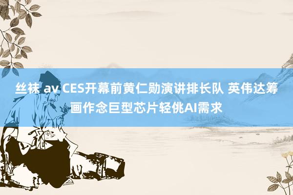 丝袜 av CES开幕前黄仁勋演讲排长队 英伟达筹画作念巨型芯片轻佻AI需求