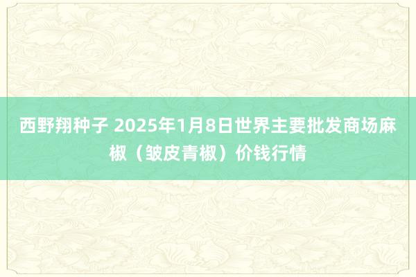 西野翔种子 2025年1月8日世界主要批发商场麻椒（皱皮青椒）价钱行情