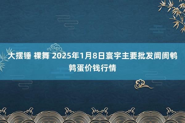 大摆锤 裸舞 2025年1月8日寰宇主要批发阛阓鹌鹑蛋价钱行情