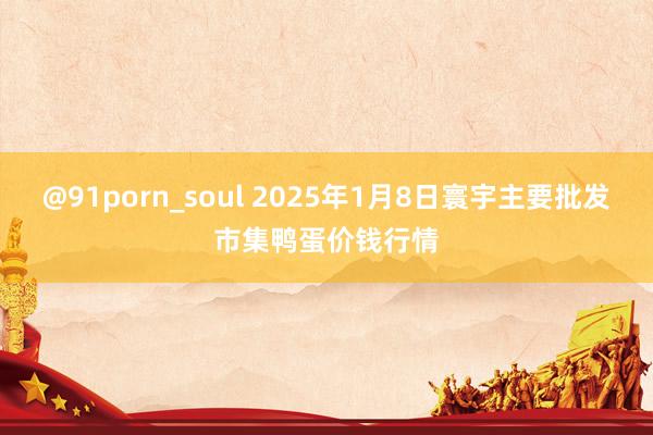 @91porn_soul 2025年1月8日寰宇主要批发市集鸭蛋价钱行情