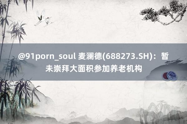 @91porn_soul 麦澜德(688273.SH)：暂未崇拜大面积参加养老机构