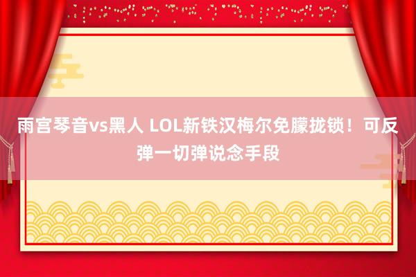 雨宫琴音vs黑人 LOL新铁汉梅尔免朦拢锁！可反弹一切弹说念手段