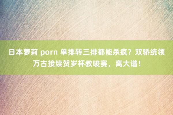 日本萝莉 porn 单排转三排都能杀疯？双骄统领万古接续贺岁杯教唆赛，离大谱！