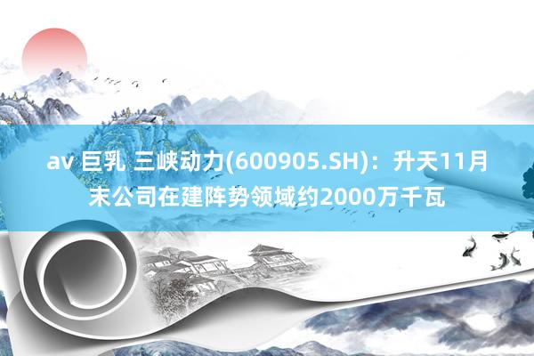 av 巨乳 三峡动力(600905.SH)：升天11月末公司在建阵势领域约2000万千瓦