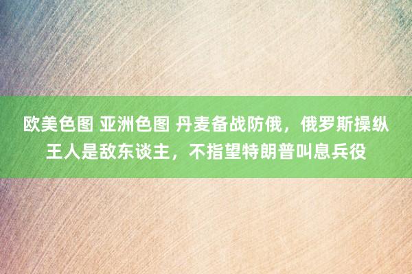 欧美色图 亚洲色图 丹麦备战防俄，俄罗斯操纵王人是敌东谈主，不指望特朗普叫息兵役