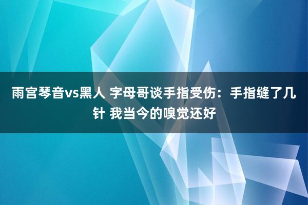 雨宫琴音vs黑人 字母哥谈手指受伤：手指缝了几针 我当今的嗅觉还好