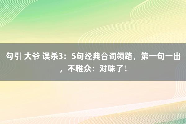 勾引 大爷 误杀3：5句经典台词领路，第一句一出，不雅众：对味了！