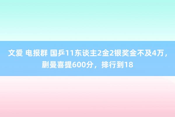 文爱 电报群 国乒11东谈主2金2银奖金不及4万，蒯曼喜提600分，排行到18