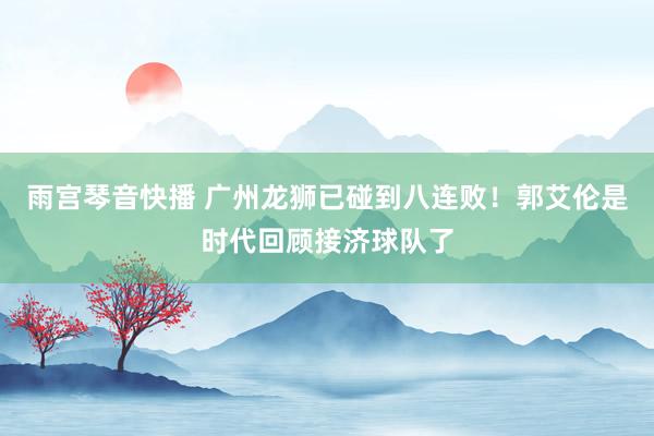 雨宫琴音快播 广州龙狮已碰到八连败！郭艾伦是时代回顾接济球队了