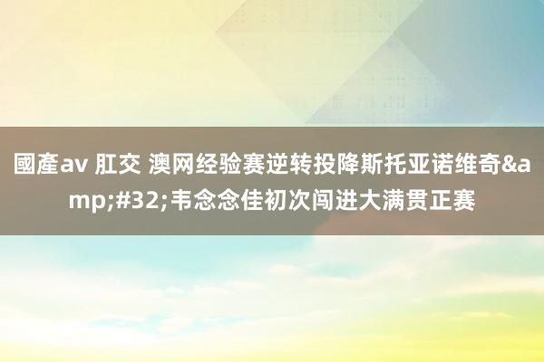 國產av 肛交 澳网经验赛逆转投降斯托亚诺维奇&#32;韦念念佳初次闯进大满贯正赛