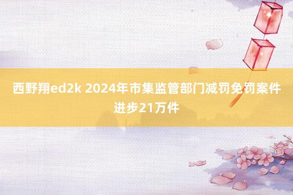 西野翔ed2k 2024年市集监管部门减罚免罚案件进步21万件