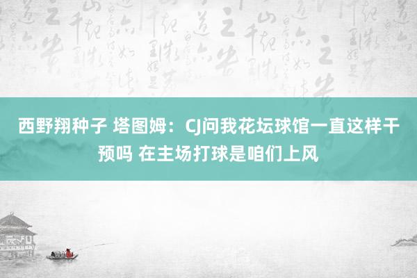 西野翔种子 塔图姆：CJ问我花坛球馆一直这样干预吗 在主场打球是咱们上风